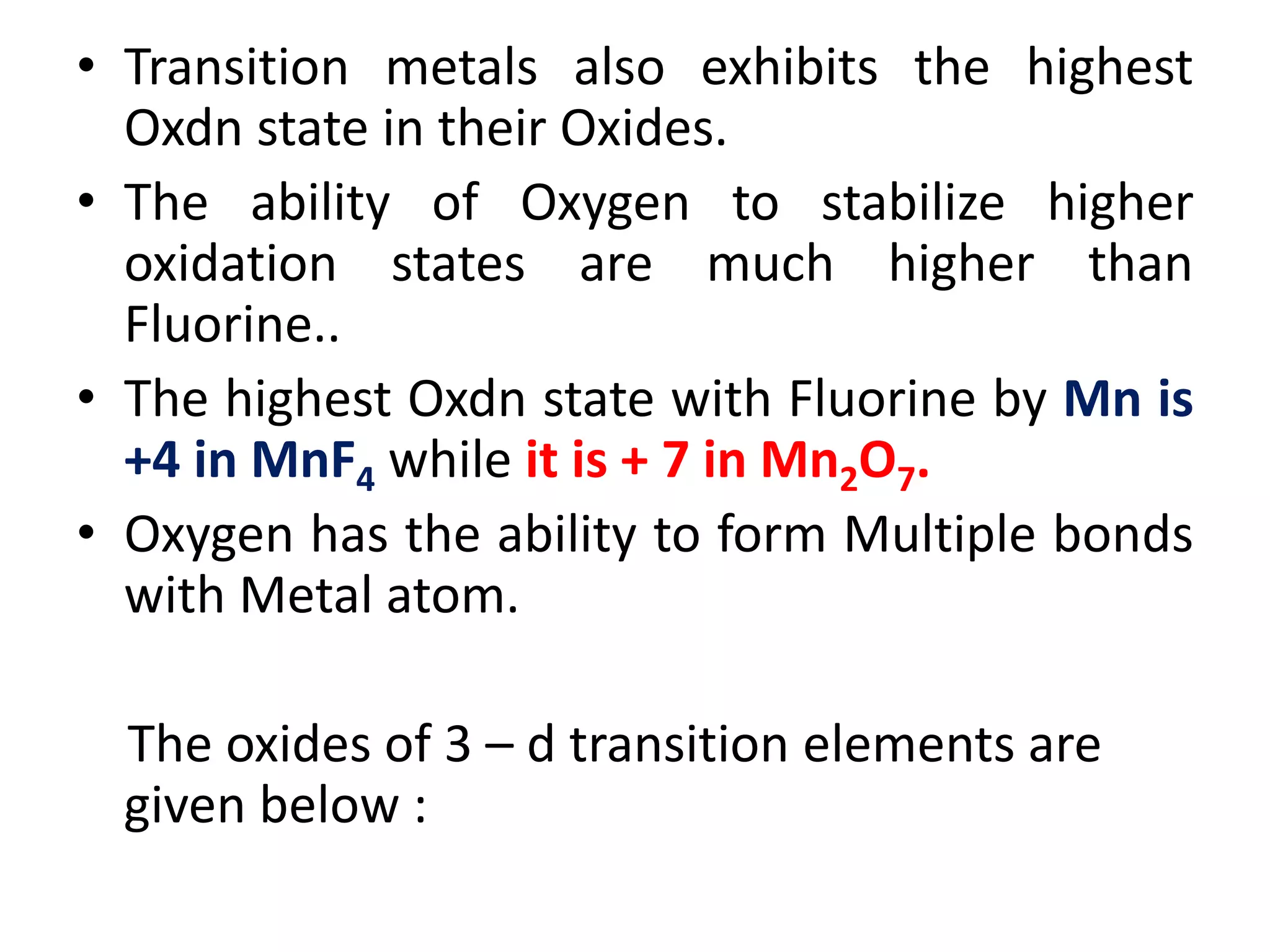 • Transition metals also exhibits the highest
Oxdn state in their Oxides.
• The ability of Oxygen to stabilize higher
oxidation states are much higher than
Fluorine..
• The highest Oxdn state with Fluorine by Mn is
+4 in MnF4 while it is + 7 in Mn2O7.
• Oxygen has the ability to form Multiple bonds
with Metal atom.
The oxides of 3 – d transition elements are
given below :
 