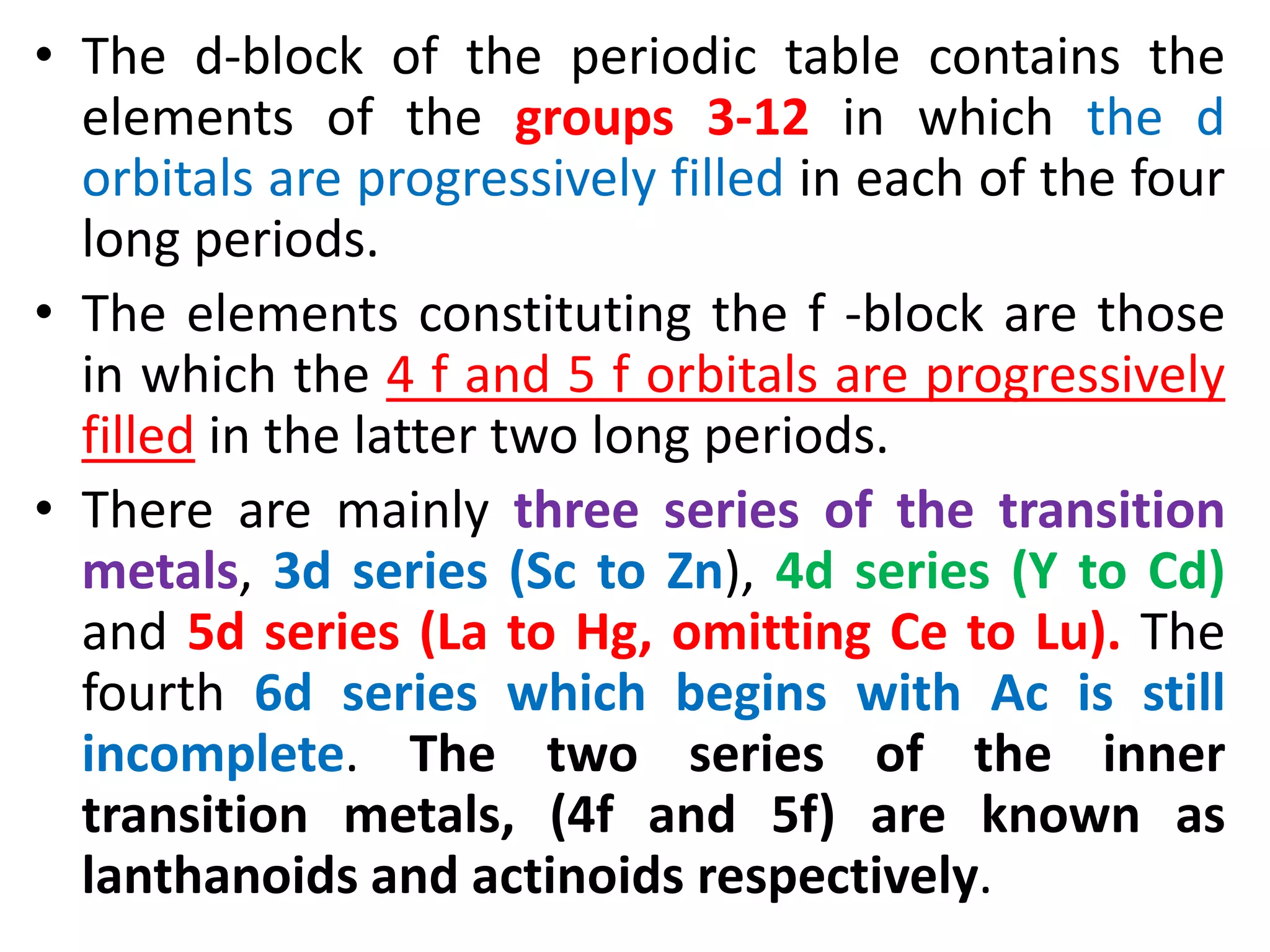 • The d-block of the periodic table contains the
elements of the groups 3-12 in which the d
orbitals are progressively filled in each of the four
long periods.
• The elements constituting the f -block are those
in which the 4 f and 5 f orbitals are progressively
filled in the latter two long periods.
• There are mainly three series of the transition
metals, 3d series (Sc to Zn), 4d series (Y to Cd)
and 5d series (La to Hg, omitting Ce to Lu). The
fourth 6d series which begins with Ac is still
incomplete. The two series of the inner
transition metals, (4f and 5f) are known as
lanthanoids and actinoids respectively.
 