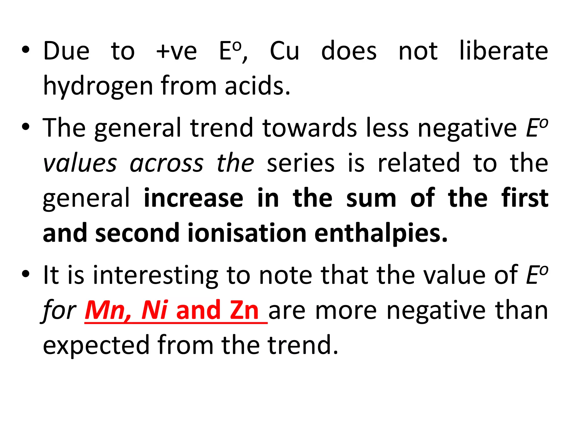 • Due to +ve Eo, Cu does not liberate
hydrogen from acids.
• The general trend towards less negative Eo
values across the series is related to the
general increase in the sum of the first
and second ionisation enthalpies.
• It is interesting to note that the value of Eo
for Mn, Ni and Zn are more negative than
expected from the trend.
 
