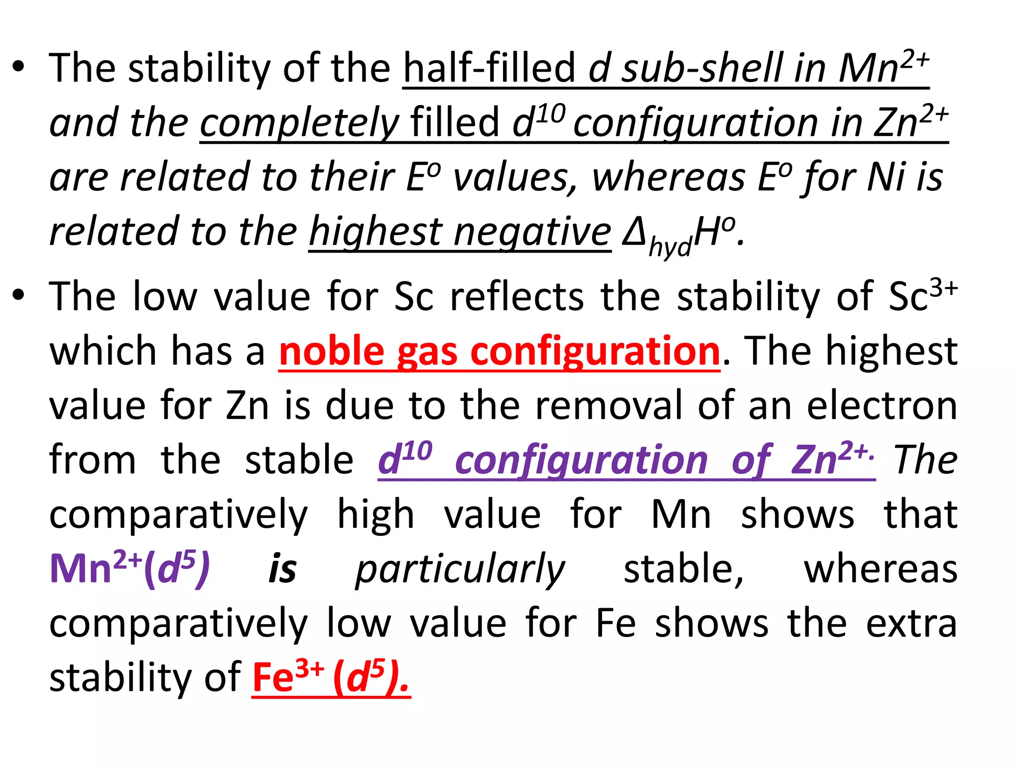 • The stability of the half-filled d sub-shell in Mn2+
and the completely filled d10 configuration in Zn2+
are related to their Eo values, whereas Eo for Ni is
related to the highest negative ΔhydHo.
• The low value for Sc reflects the stability of Sc3+
which has a noble gas configuration. The highest
value for Zn is due to the removal of an electron
from the stable d10 configuration of Zn2+. The
comparatively high value for Mn shows that
Mn2+(d5) is particularly stable, whereas
comparatively low value for Fe shows the extra
stability of Fe3+ (d5).
 