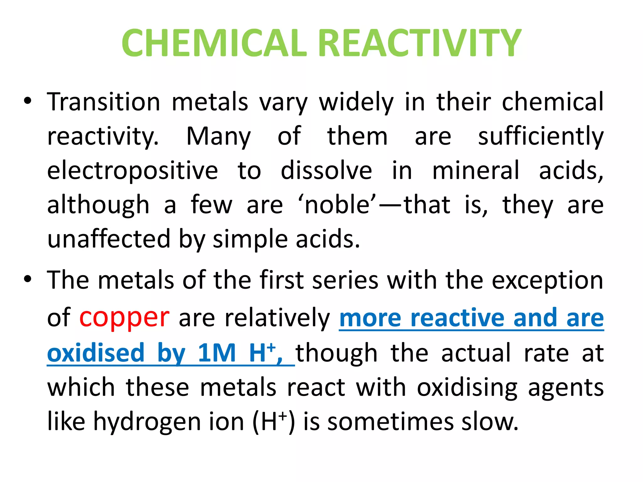 CHEMICAL REACTIVITY
• Transition metals vary widely in their chemical
reactivity. Many of them are sufficiently
electropositive to dissolve in mineral acids,
although a few are ‘noble’—that is, they are
unaffected by simple acids.
• The metals of the first series with the exception
of copper are relatively more reactive and are
oxidised by 1M H+, though the actual rate at
which these metals react with oxidising agents
like hydrogen ion (H+) is sometimes slow.
 