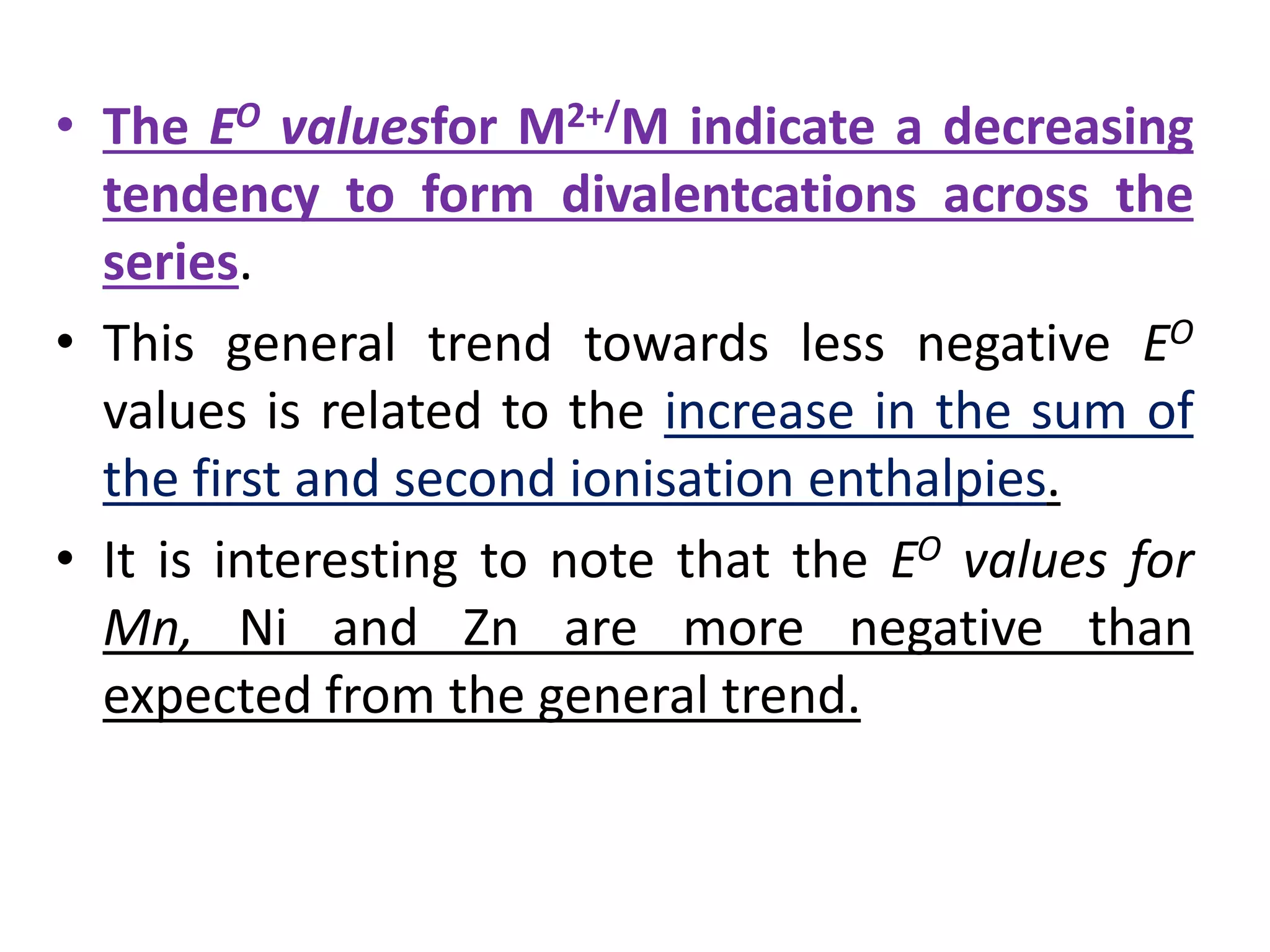 • The EO valuesfor M2+/M indicate a decreasing
tendency to form divalentcations across the
series.
• This general trend towards less negative EO
values is related to the increase in the sum of
the first and second ionisation enthalpies.
• It is interesting to note that the EO values for
Mn, Ni and Zn are more negative than
expected from the general trend.
 
