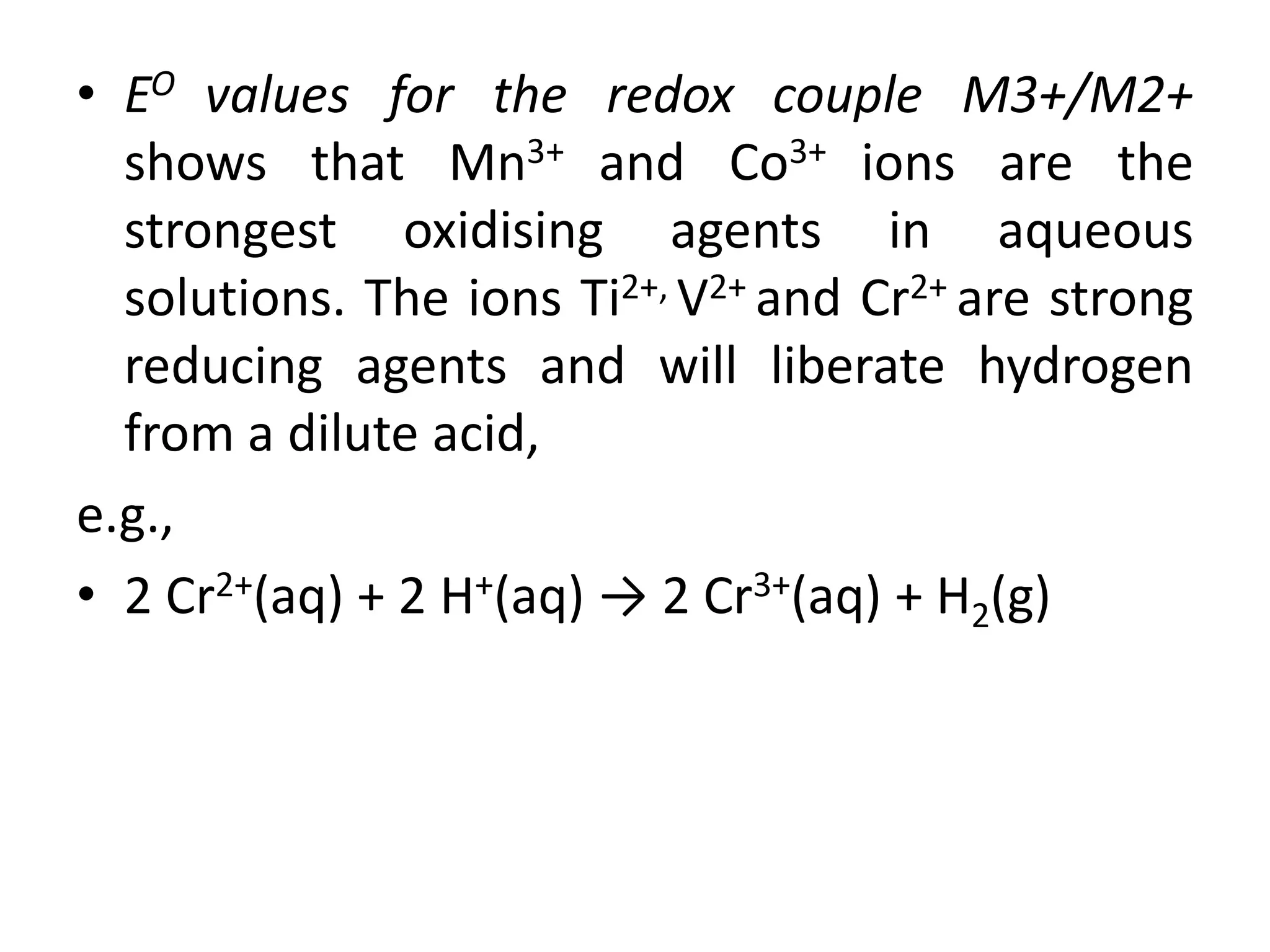 • EO values for the redox couple M3+/M2+
shows that Mn3+ and Co3+ ions are the
strongest oxidising agents in aqueous
solutions. The ions Ti2+, V2+ and Cr2+ are strong
reducing agents and will liberate hydrogen
from a dilute acid,
e.g.,
• 2 Cr2+(aq) + 2 H+(aq) → 2 Cr3+(aq) + H2(g)
 
