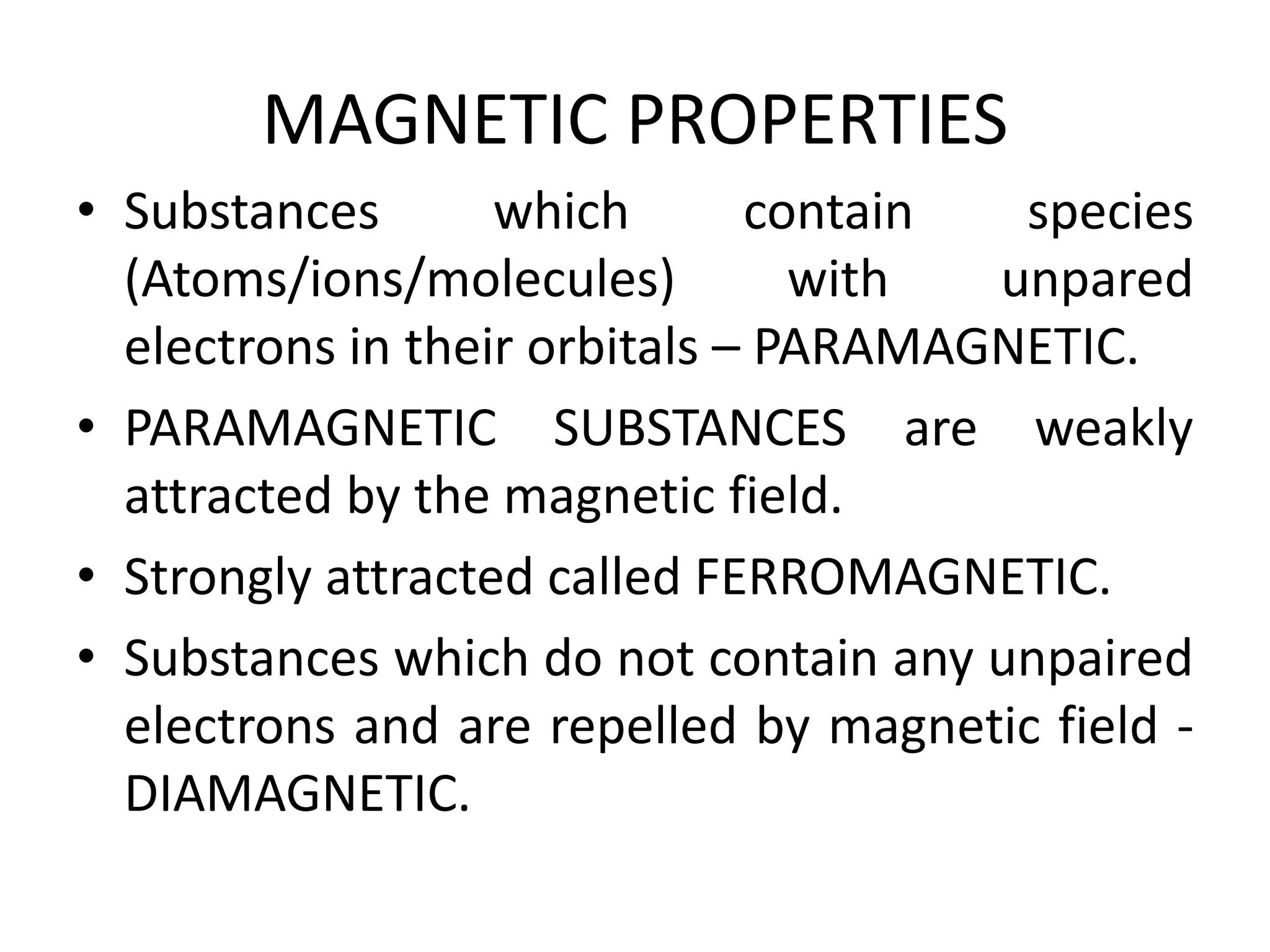MAGNETIC PROPERTIES
• Substances which contain species
(Atoms/ions/molecules) with unpared
electrons in their orbitals – PARAMAGNETIC.
• PARAMAGNETIC SUBSTANCES are weakly
attracted by the magnetic field.
• Strongly attracted called FERROMAGNETIC.
• Substances which do not contain any unpaired
electrons and are repelled by magnetic field -
DIAMAGNETIC.
 