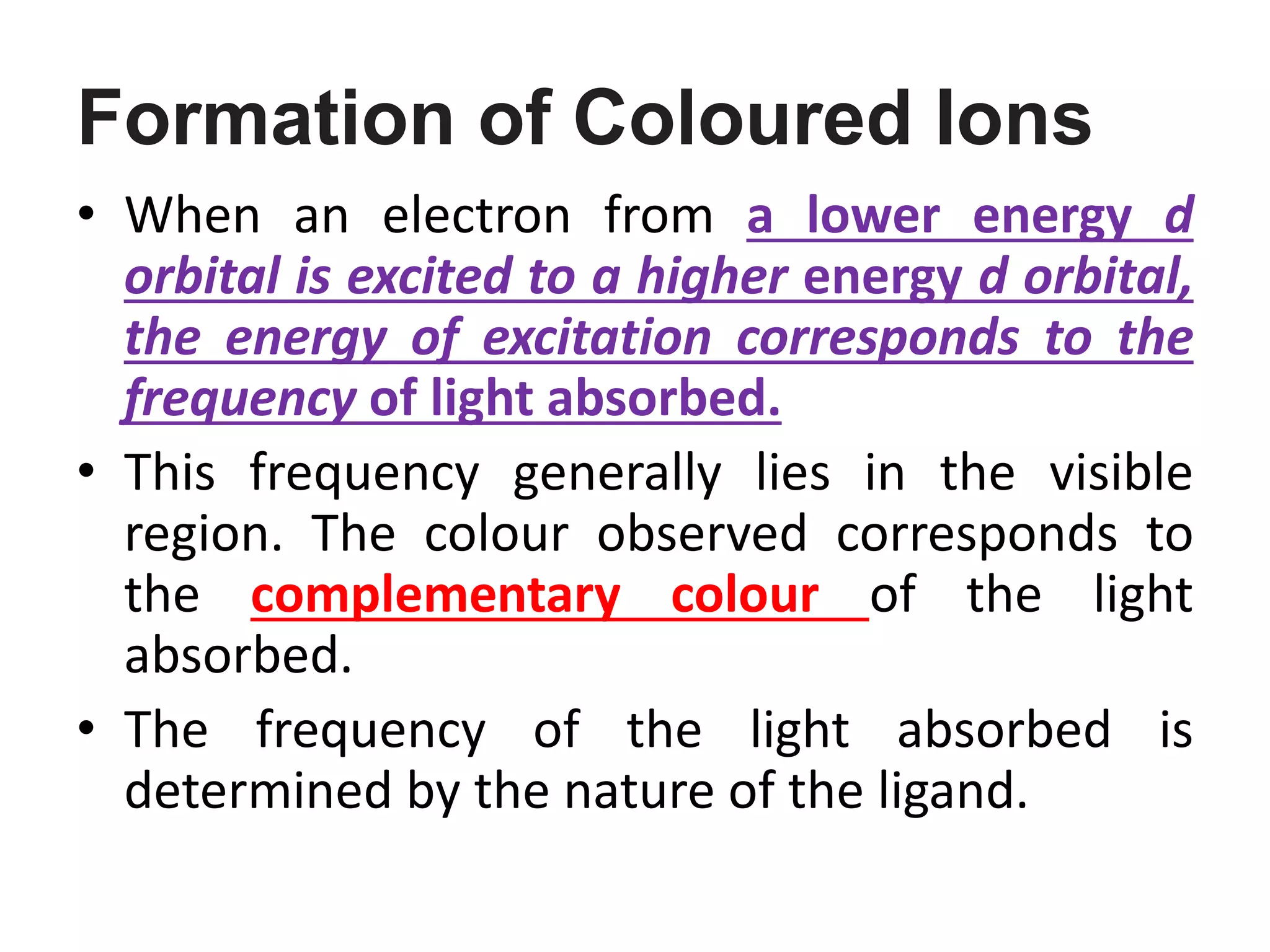 Formation of Coloured Ions
• When an electron from a lower energy d
orbital is excited to a higher energy d orbital,
the energy of excitation corresponds to the
frequency of light absorbed.
• This frequency generally lies in the visible
region. The colour observed corresponds to
the complementary colour of the light
absorbed.
• The frequency of the light absorbed is
determined by the nature of the ligand.
 
