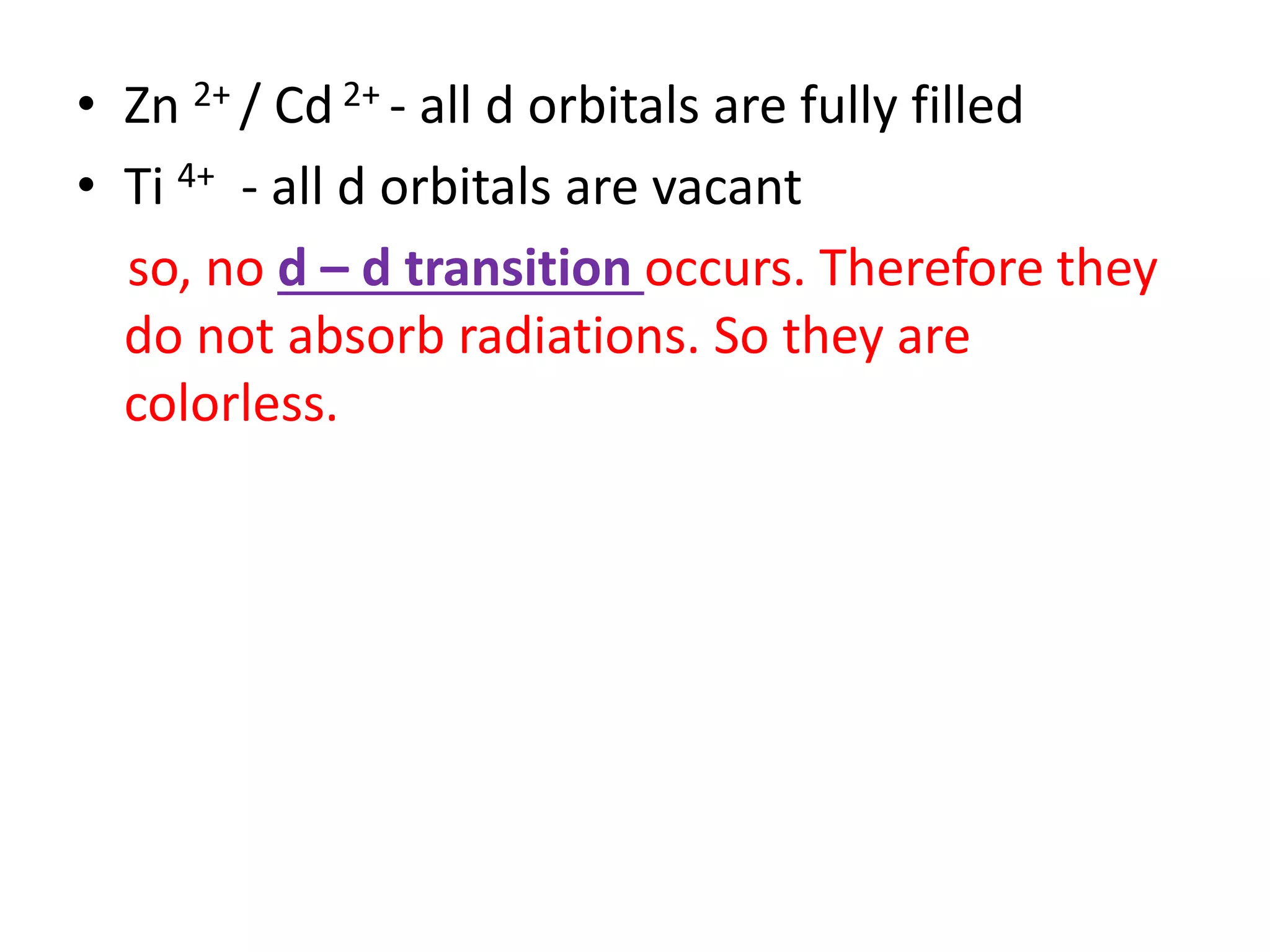 • Zn 2+ / Cd 2+ - all d orbitals are fully filled
• Ti 4+ - all d orbitals are vacant
so, no d – d transition occurs. Therefore they
do not absorb radiations. So they are
colorless.
 