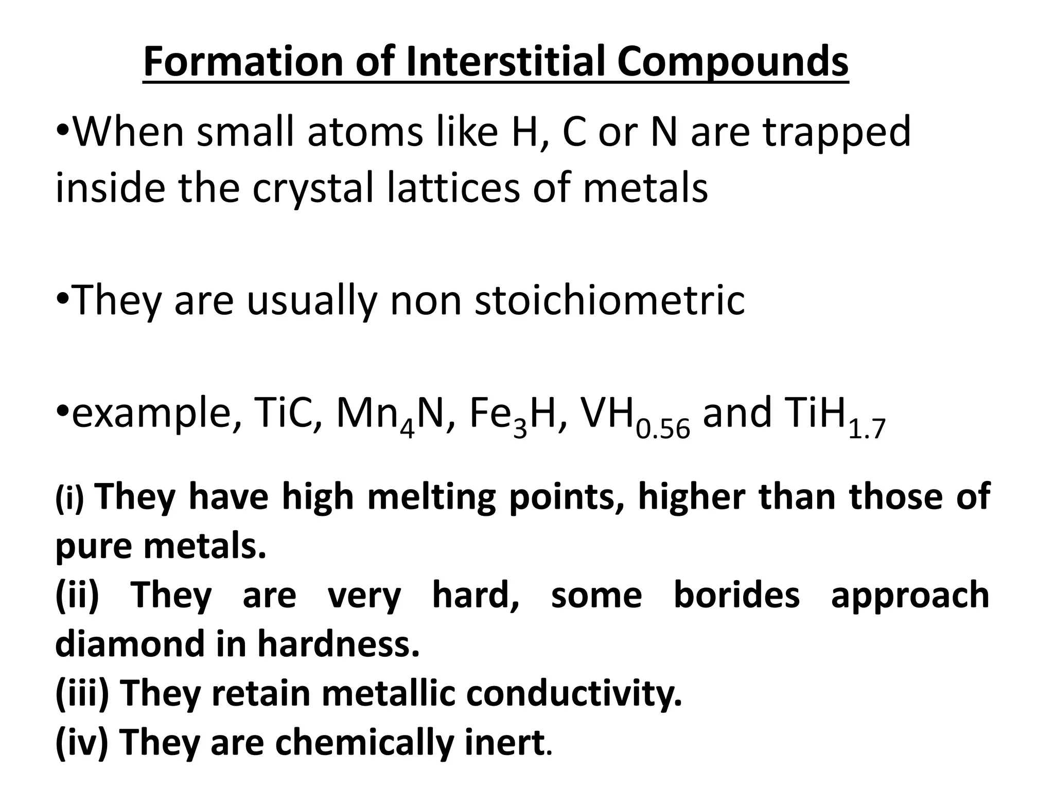 Formation of Interstitial Compounds
•When small atoms like H, C or N are trapped
inside the crystal lattices of metals
•They are usually non stoichiometric
•example, TiC, Mn4N, Fe3H, VH0.56 and TiH1.7
(i) They have high melting points, higher than those of
pure metals.
(ii) They are very hard, some borides approach
diamond in hardness.
(iii) They retain metallic conductivity.
(iv) They are chemically inert.
 