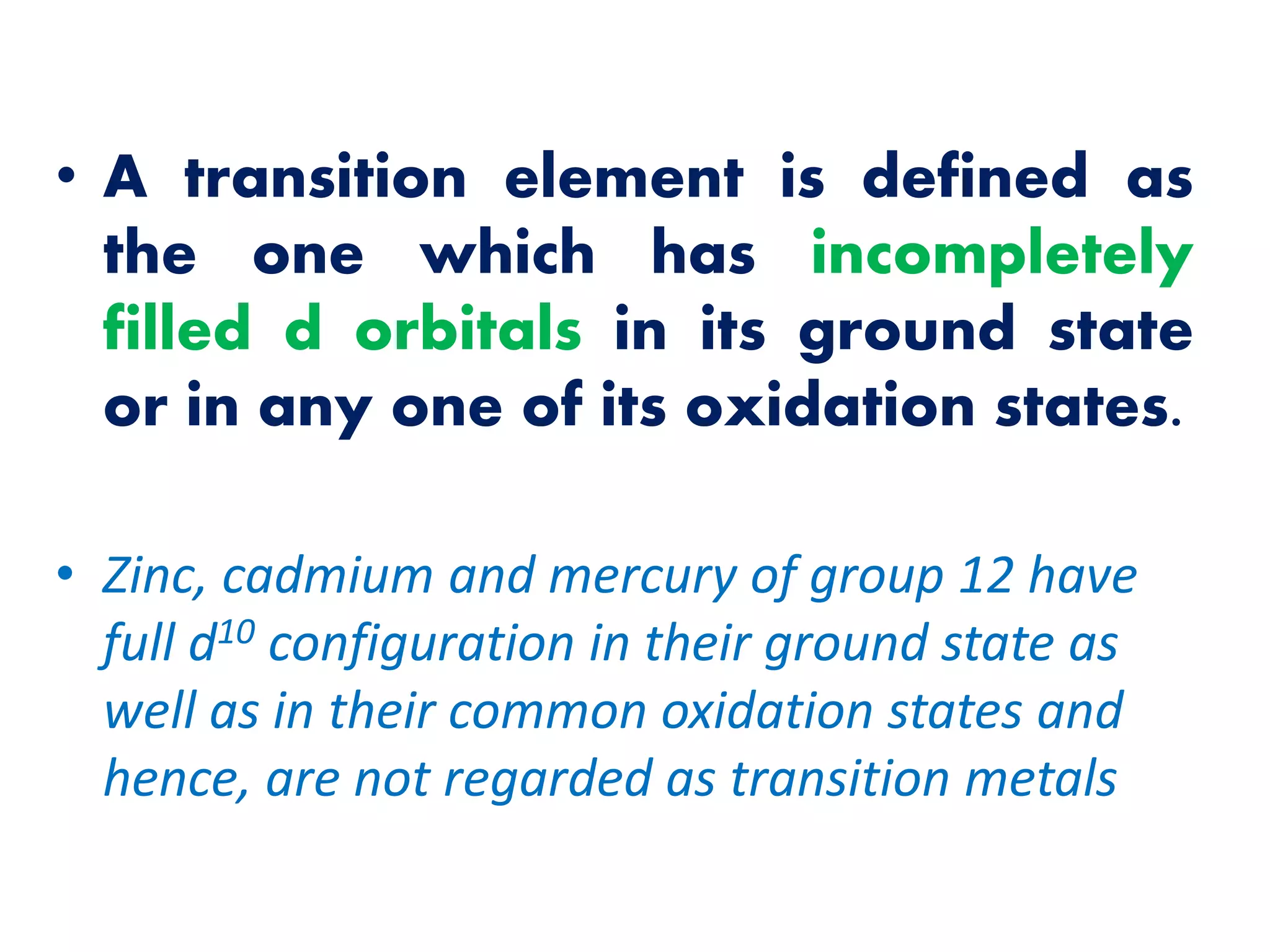 • A transition element is defined as
the one which has incompletely
filled d orbitals in its ground state
or in any one of its oxidation states.
• Zinc, cadmium and mercury of group 12 have
full d10 configuration in their ground state as
well as in their common oxidation states and
hence, are not regarded as transition metals
 