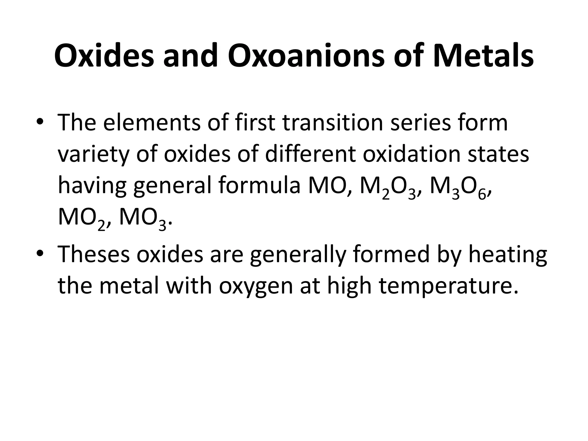 Oxides and Oxoanions of Metals
• The elements of first transition series form
variety of oxides of different oxidation states
having general formula MO, M2O3, M3O6,
MO2, MO3.
• Theses oxides are generally formed by heating
the metal with oxygen at high temperature.
 