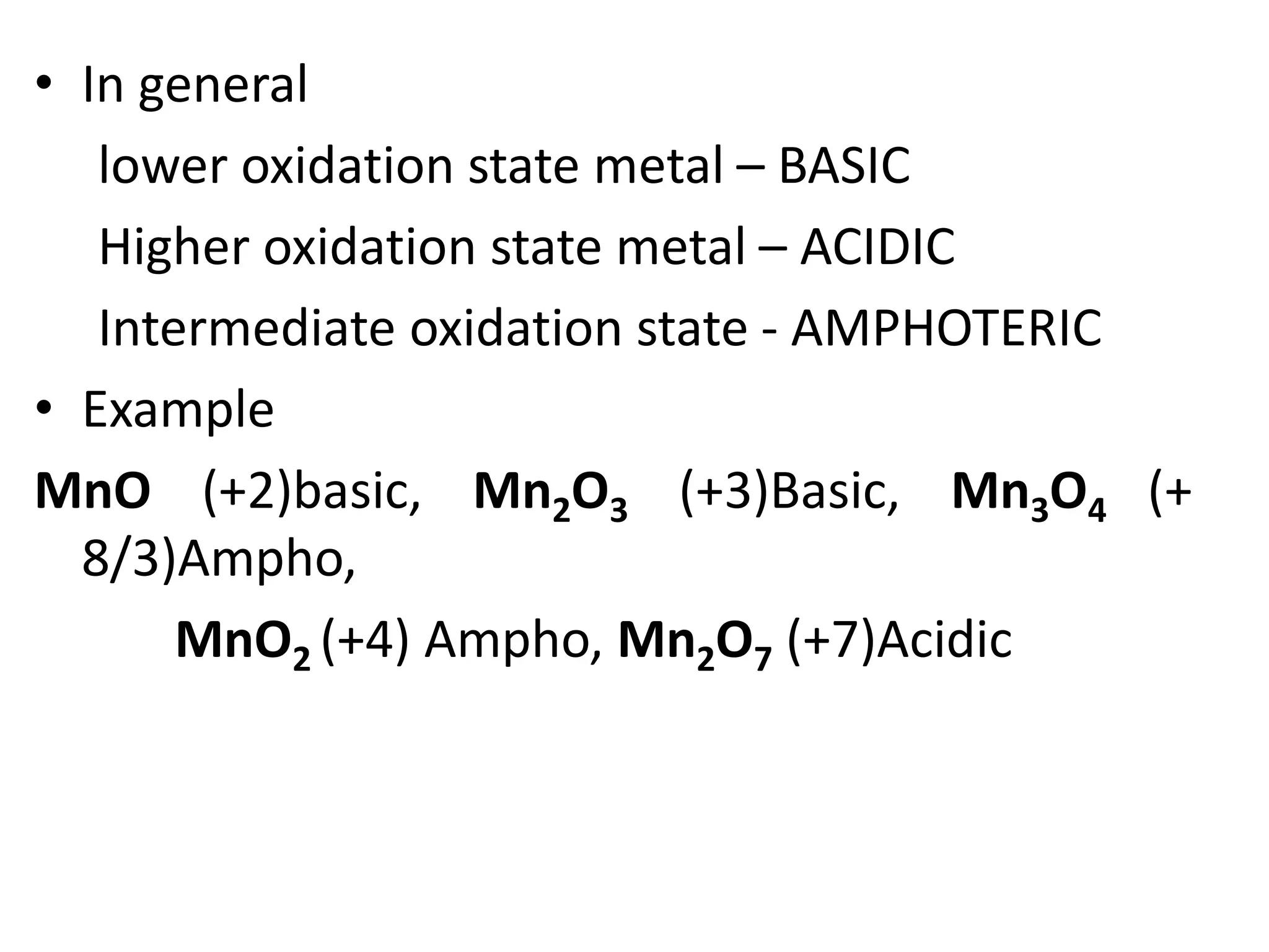 • In general
lower oxidation state metal – BASIC
Higher oxidation state metal – ACIDIC
Intermediate oxidation state - AMPHOTERIC
• Example
MnO (+2)basic, Mn2O3 (+3)Basic, Mn3O4 (+
8/3)Ampho,
MnO2 (+4) Ampho, Mn2O7 (+7)Acidic
 