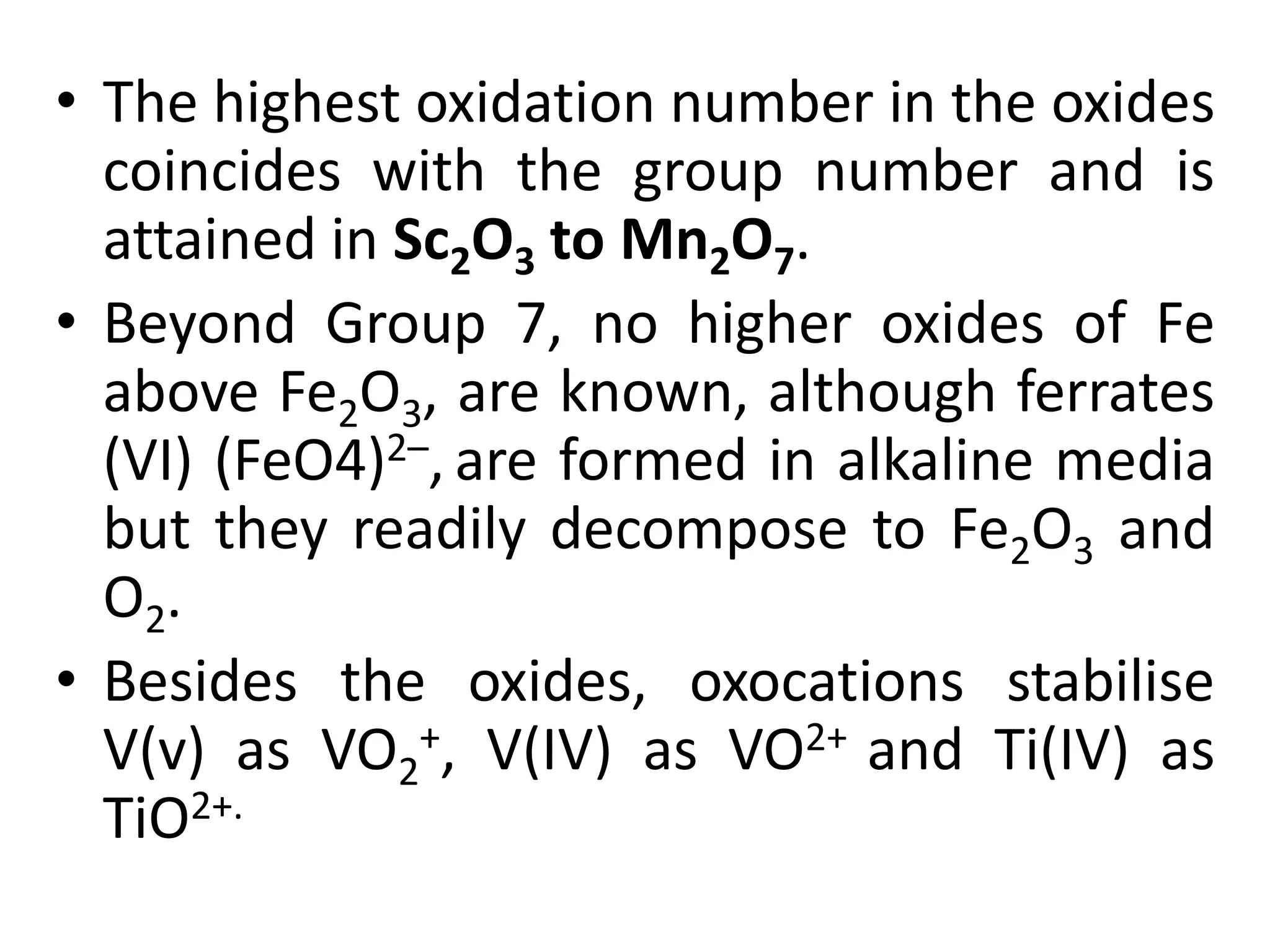 • The highest oxidation number in the oxides
coincides with the group number and is
attained in Sc2O3 to Mn2O7.
• Beyond Group 7, no higher oxides of Fe
above Fe2O3, are known, although ferrates
(VI) (FeO4)2–, are formed in alkaline media
but they readily decompose to Fe2O3 and
O2.
• Besides the oxides, oxocations stabilise
V(v) as VO2
+, V(IV) as VO2+ and Ti(IV) as
TiO2+.
 