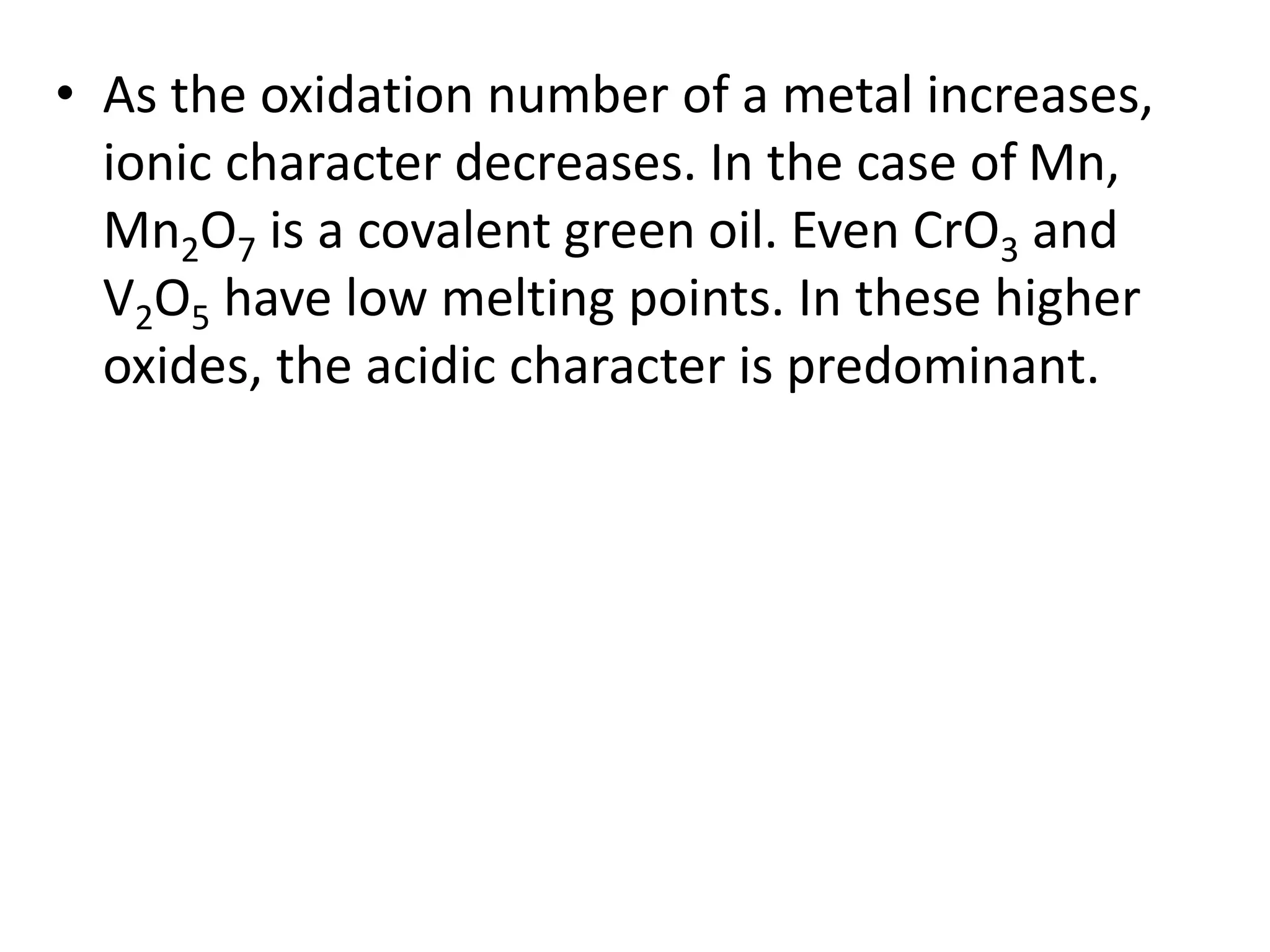 • As the oxidation number of a metal increases,
ionic character decreases. In the case of Mn,
Mn2O7 is a covalent green oil. Even CrO3 and
V2O5 have low melting points. In these higher
oxides, the acidic character is predominant.
 