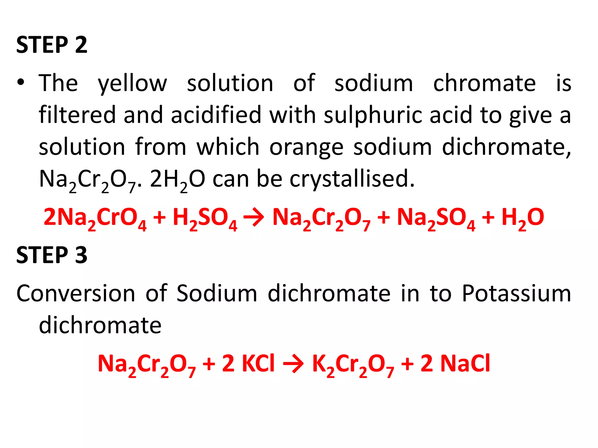 STEP 2
• The yellow solution of sodium chromate is
filtered and acidified with sulphuric acid to give a
solution from which orange sodium dichromate,
Na2Cr2O7. 2H2O can be crystallised.
2Na2CrO4 + H2SO4 → Na2Cr2O7 + Na2SO4 + H2O
STEP 3
Conversion of Sodium dichromate in to Potassium
dichromate
Na2Cr2O7 + 2 KCl → K2Cr2O7 + 2 NaCl
 