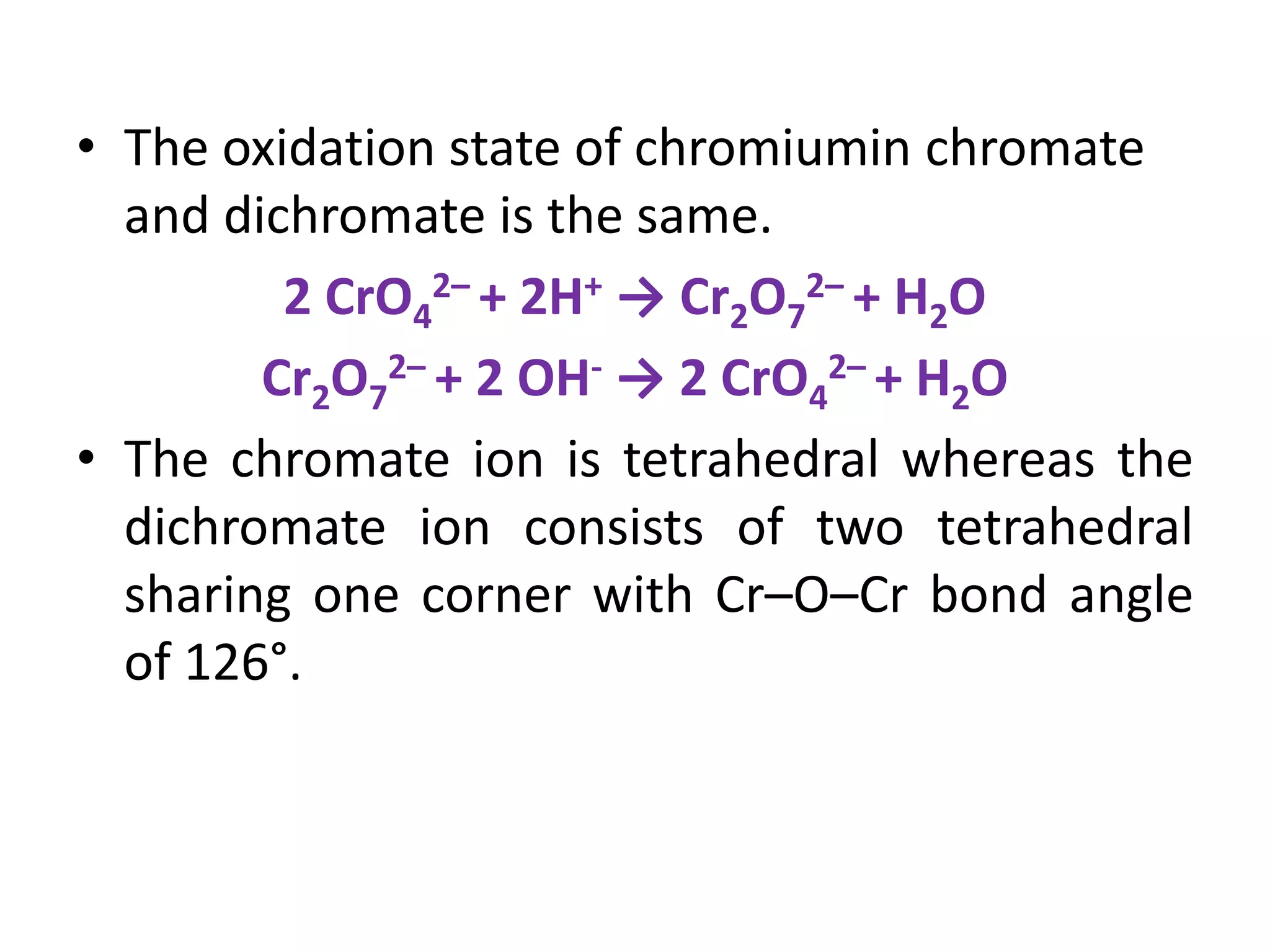 • The oxidation state of chromiumin chromate
and dichromate is the same.
2 CrO4
2– + 2H+ → Cr2O7
2– + H2O
Cr2O7
2– + 2 OH- → 2 CrO4
2– + H2O
• The chromate ion is tetrahedral whereas the
dichromate ion consists of two tetrahedral
sharing one corner with Cr–O–Cr bond angle
of 126°.
 