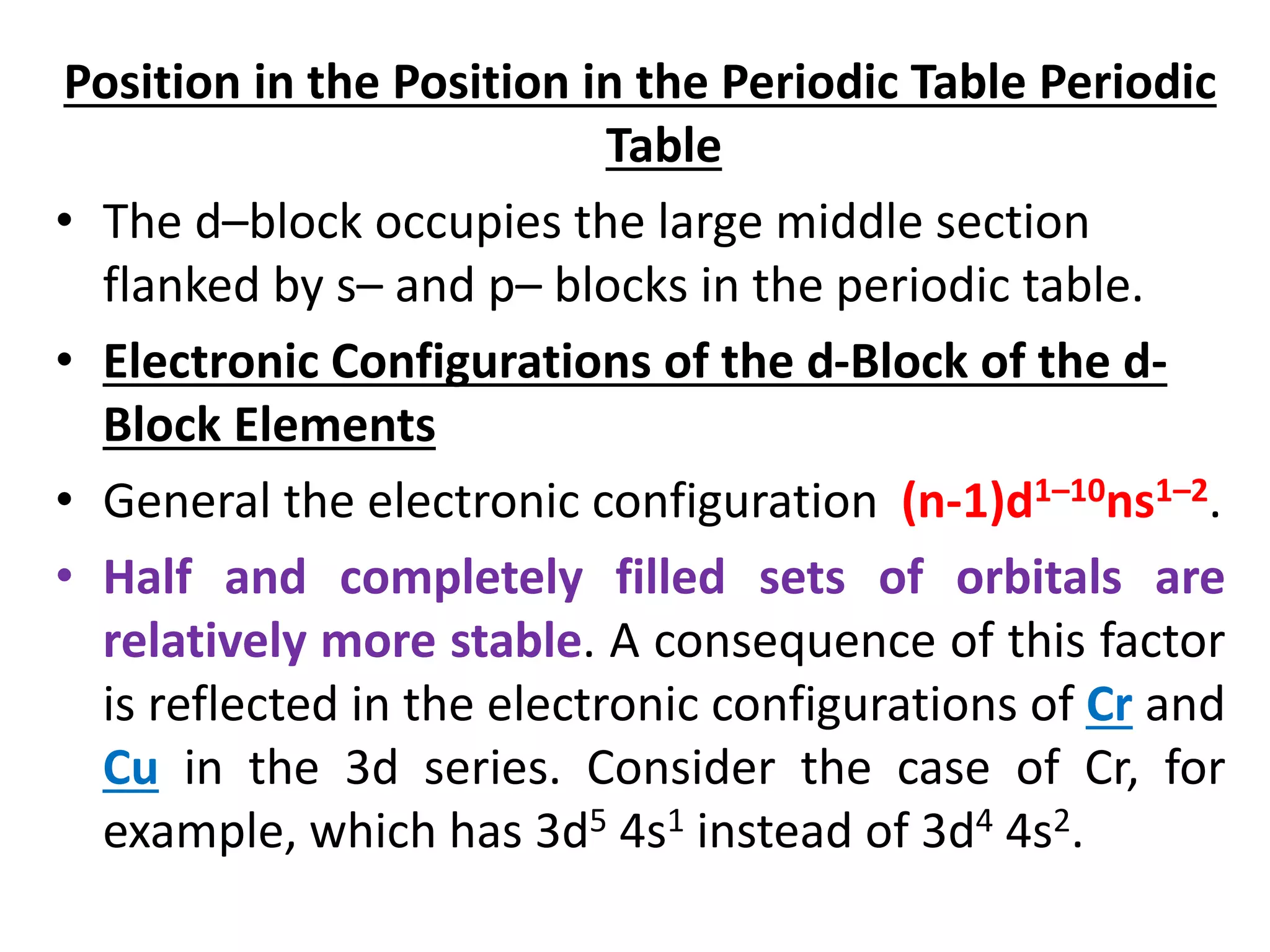 Position in the Position in the Periodic Table Periodic
Table
• The d–block occupies the large middle section
flanked by s– and p– blocks in the periodic table.
• Electronic Configurations of the d-Block of the d-
Block Elements
• General the electronic configuration (n-1)d1–10ns1–2.
• Half and completely filled sets of orbitals are
relatively more stable. A consequence of this factor
is reflected in the electronic configurations of Cr and
Cu in the 3d series. Consider the case of Cr, for
example, which has 3d5 4s1 instead of 3d4 4s2.
 