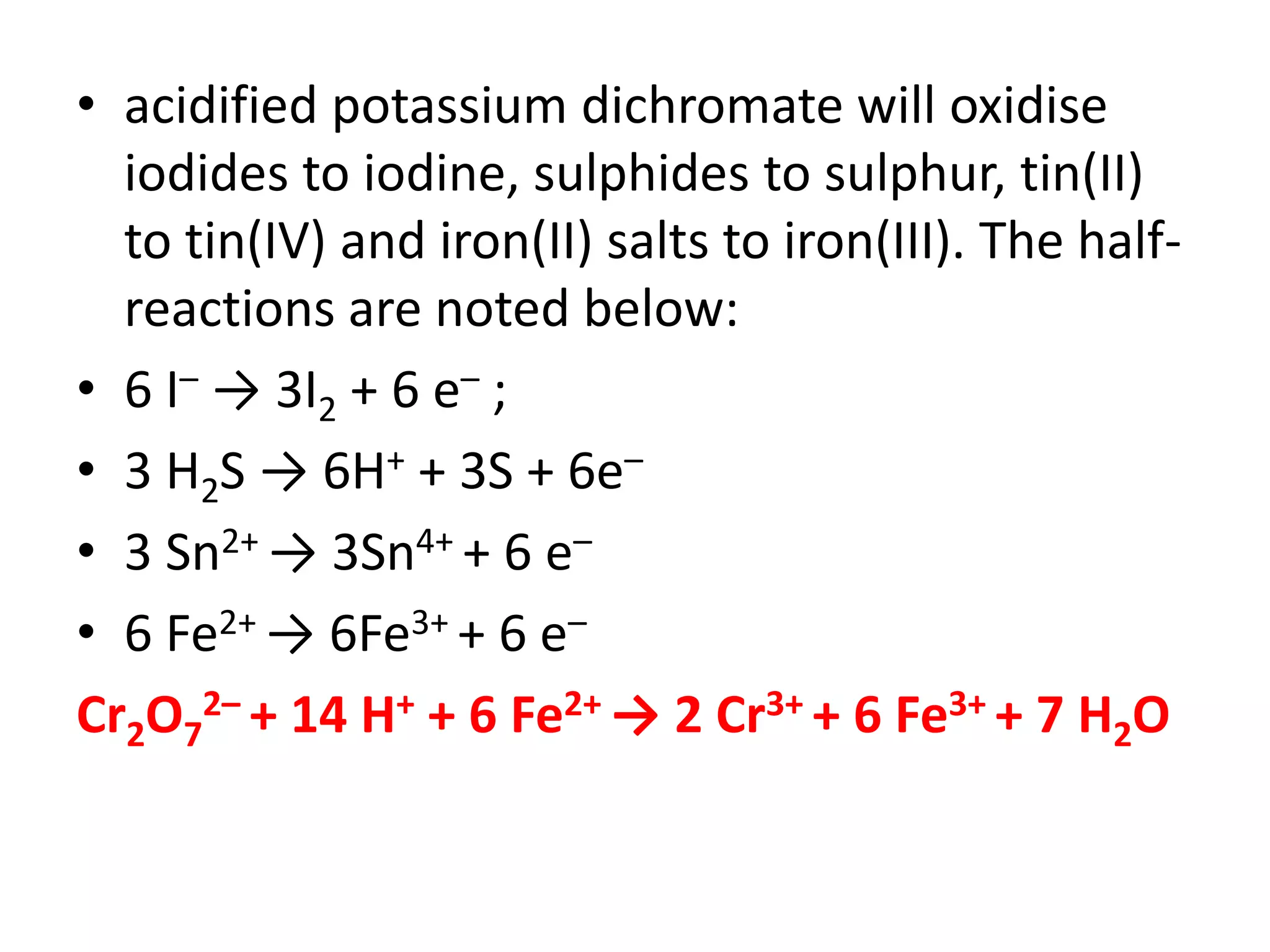 • acidified potassium dichromate will oxidise
iodides to iodine, sulphides to sulphur, tin(II)
to tin(IV) and iron(II) salts to iron(III). The half-
reactions are noted below:
• 6 I– → 3I2 + 6 e– ;
• 3 H2S → 6H+ + 3S + 6e–
• 3 Sn2+ → 3Sn4+ + 6 e–
• 6 Fe2+ → 6Fe3+ + 6 e–
Cr2O7
2– + 14 H+ + 6 Fe2+ → 2 Cr3+ + 6 Fe3+ + 7 H2O
 