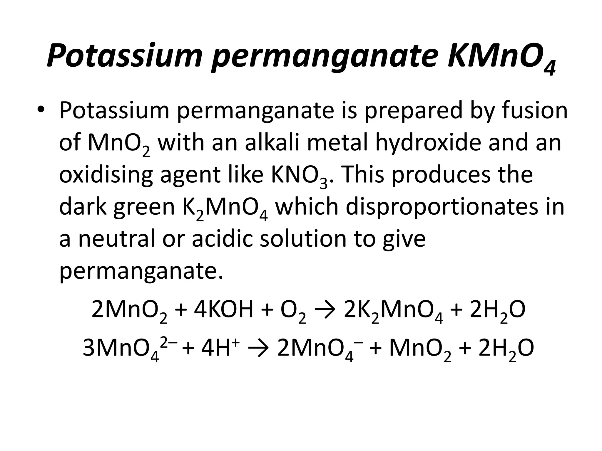Potassium permanganate KMnO4
• Potassium permanganate is prepared by fusion
of MnO2 with an alkali metal hydroxide and an
oxidising agent like KNO3. This produces the
dark green K2MnO4 which disproportionates in
a neutral or acidic solution to give
permanganate.
2MnO2 + 4KOH + O2 → 2K2MnO4 + 2H2O
3MnO4
2– + 4H+ → 2MnO4
– + MnO2 + 2H2O
 