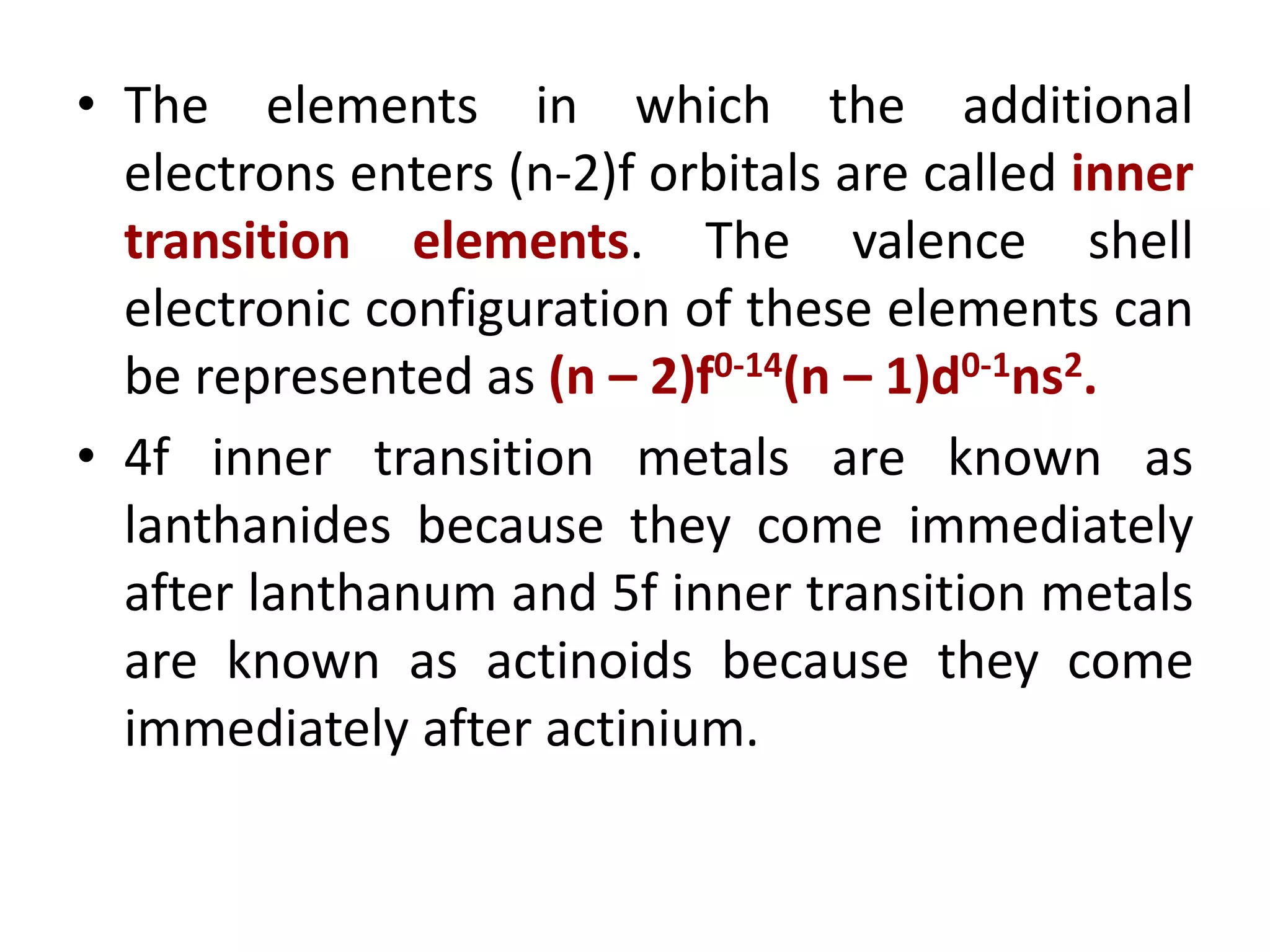 • The elements in which the additional
electrons enters (n-2)f orbitals are called inner
transition elements. The valence shell
electronic configuration of these elements can
be represented as (n – 2)f0-14(n – 1)d0-1ns2.
• 4f inner transition metals are known as
lanthanides because they come immediately
after lanthanum and 5f inner transition metals
are known as actinoids because they come
immediately after actinium.
 