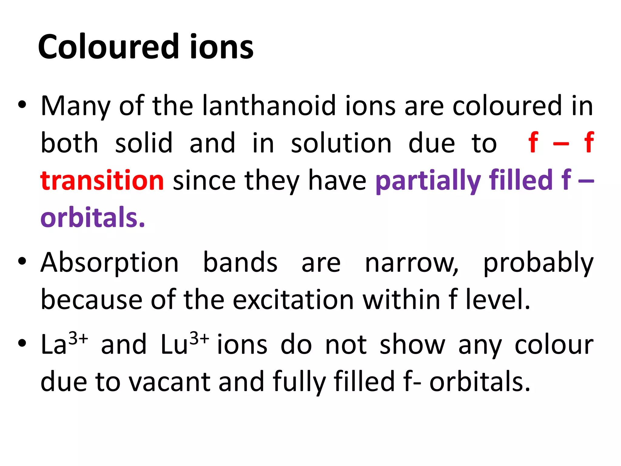 Coloured ions
• Many of the lanthanoid ions are coloured in
both solid and in solution due to f – f
transition since they have partially filled f –
orbitals.
• Absorption bands are narrow, probably
because of the excitation within f level.
• La3+ and Lu3+ ions do not show any colour
due to vacant and fully filled f- orbitals.
 