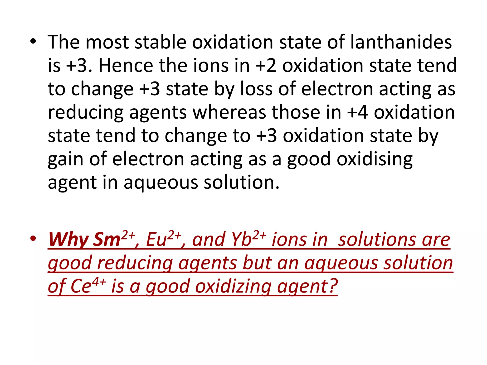 • The most stable oxidation state of lanthanides
is +3. Hence the ions in +2 oxidation state tend
to change +3 state by loss of electron acting as
reducing agents whereas those in +4 oxidation
state tend to change to +3 oxidation state by
gain of electron acting as a good oxidising
agent in aqueous solution.
• Why Sm2+, Eu2+, and Yb2+ ions in solutions are
good reducing agents but an aqueous solution
of Ce4+ is a good oxidizing agent?
 