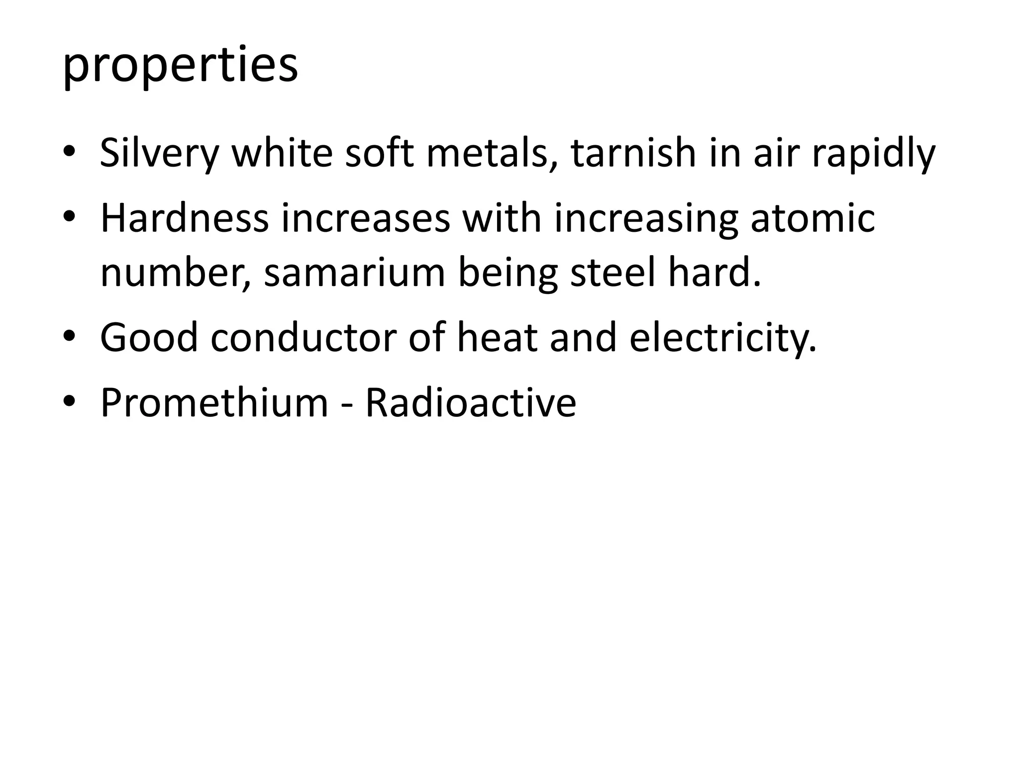 properties
• Silvery white soft metals, tarnish in air rapidly
• Hardness increases with increasing atomic
number, samarium being steel hard.
• Good conductor of heat and electricity.
• Promethium - Radioactive
 