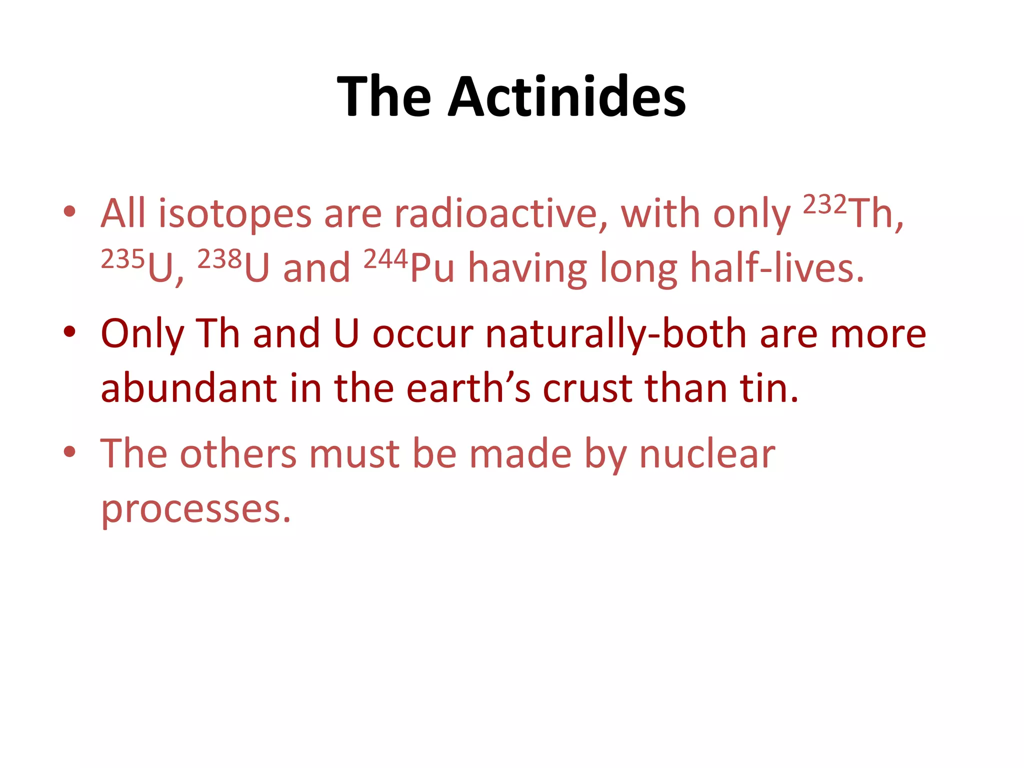 The Actinides
• All isotopes are radioactive, with only 232Th,
235U, 238U and 244Pu having long half-lives.
• Only Th and U occur naturally-both are more
abundant in the earth’s crust than tin.
• The others must be made by nuclear
processes.
 