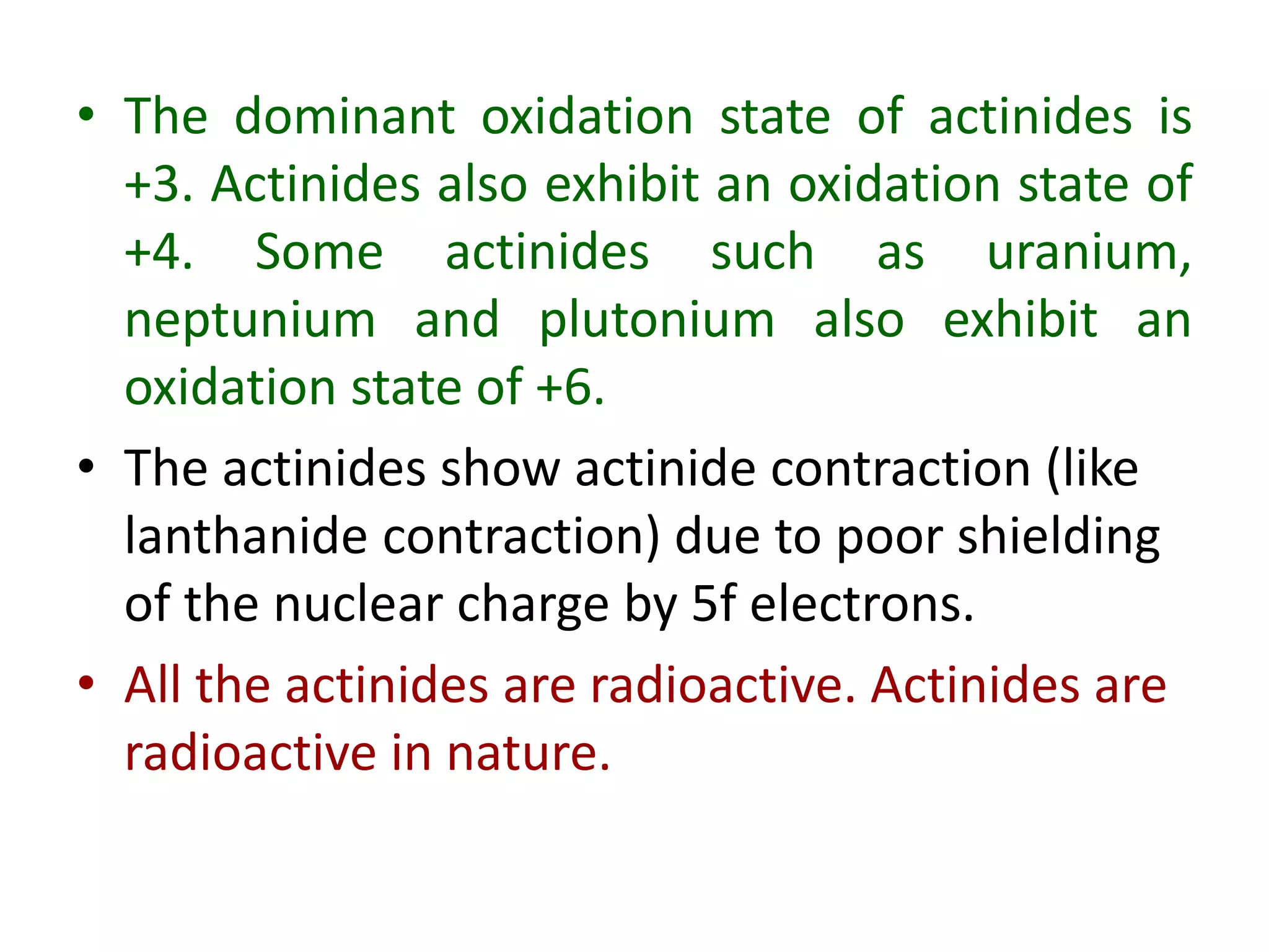• The dominant oxidation state of actinides is
+3. Actinides also exhibit an oxidation state of
+4. Some actinides such as uranium,
neptunium and plutonium also exhibit an
oxidation state of +6.
• The actinides show actinide contraction (like
lanthanide contraction) due to poor shielding
of the nuclear charge by 5f electrons.
• All the actinides are radioactive. Actinides are
radioactive in nature.
 