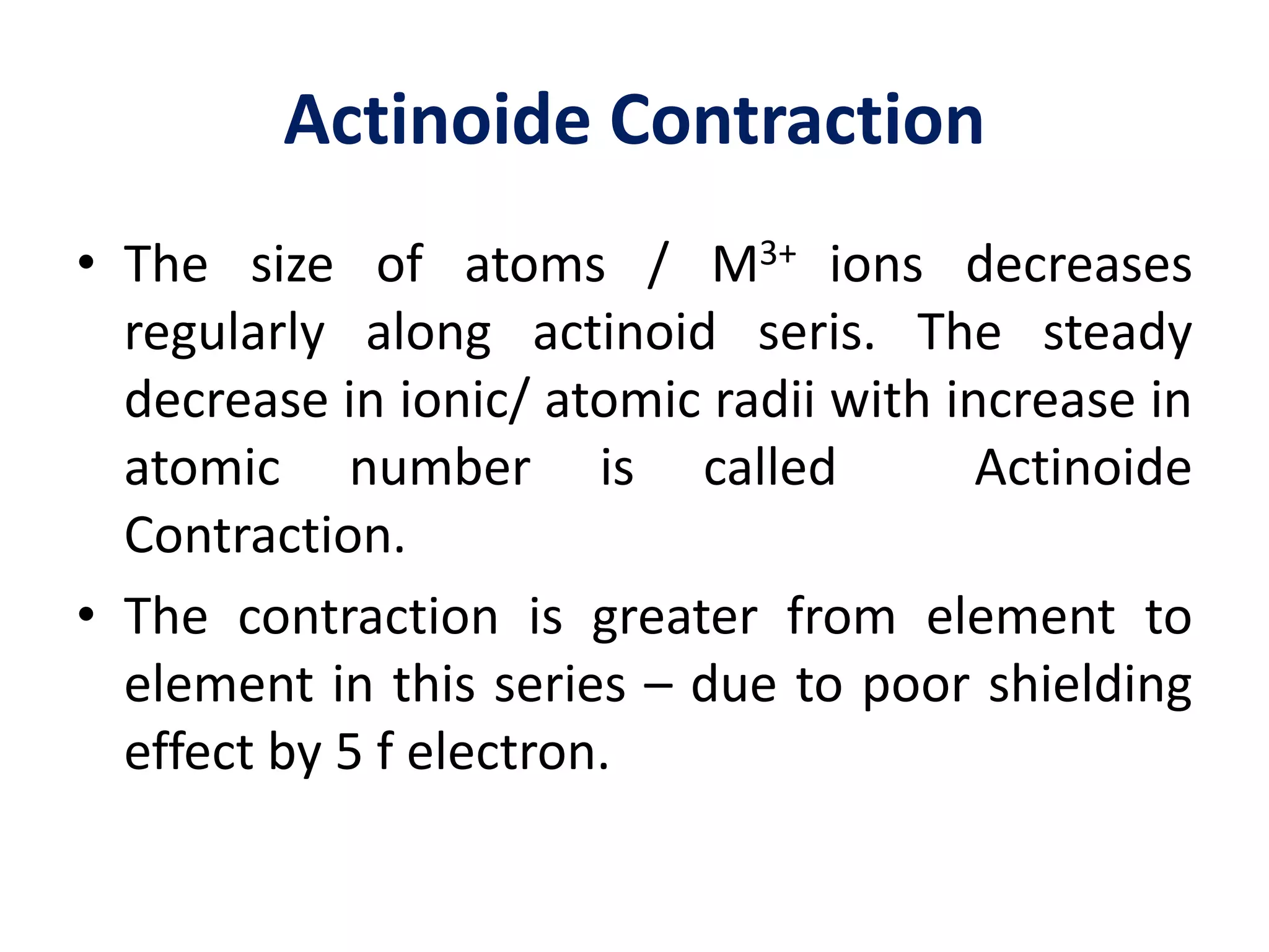 Actinoide Contraction
• The size of atoms / M3+ ions decreases
regularly along actinoid seris. The steady
decrease in ionic/ atomic radii with increase in
atomic number is called Actinoide
Contraction.
• The contraction is greater from element to
element in this series – due to poor shielding
effect by 5 f electron.
 