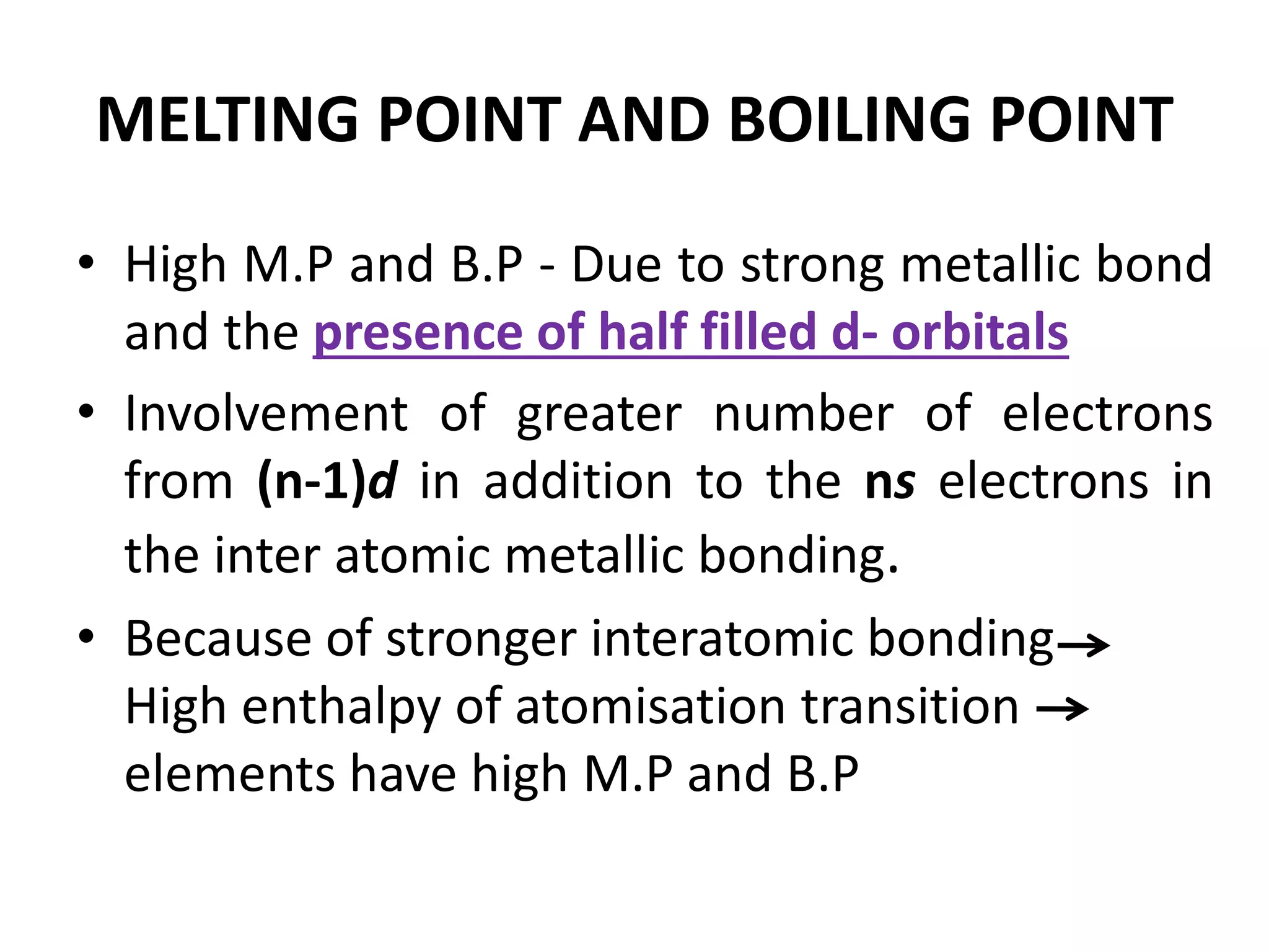 MELTING POINT AND BOILING POINT
• High M.P and B.P - Due to strong metallic bond
and the presence of half filled d- orbitals
• Involvement of greater number of electrons
from (n-1)d in addition to the ns electrons in
the inter atomic metallic bonding.
• Because of stronger interatomic bonding
High enthalpy of atomisation transition
elements have high M.P and B.P
 