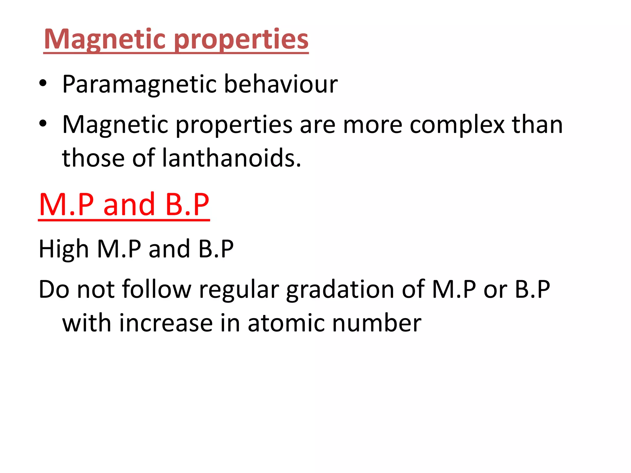 Magnetic properties
• Paramagnetic behaviour
• Magnetic properties are more complex than
those of lanthanoids.
M.P and B.P
High M.P and B.P
Do not follow regular gradation of M.P or B.P
with increase in atomic number
 