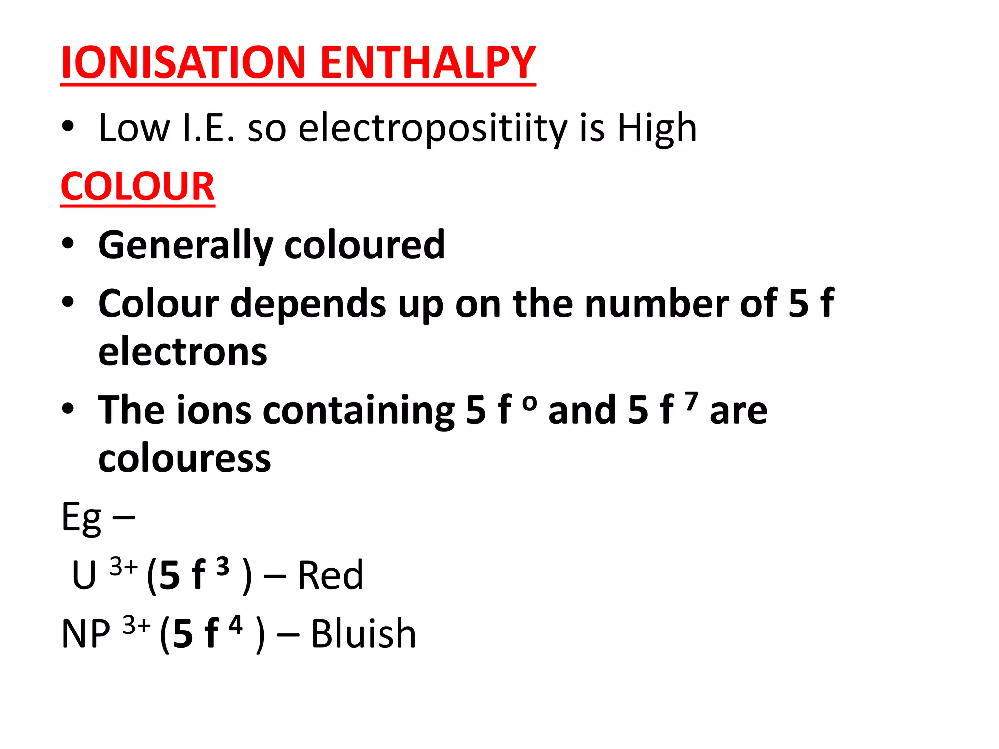 IONISATION ENTHALPY
• Low I.E. so electropositiity is High
COLOUR
• Generally coloured
• Colour depends up on the number of 5 f
electrons
• The ions containing 5 f o and 5 f 7 are
colouress
Eg –
U 3+ (5 f 3 ) – Red
NP 3+ (5 f 4 ) – Bluish
 