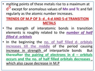 • melting points of these metals rise to a maximum at
d5 except for anomalous values of Mn and Tc and fall
regularly as the atomic number increases.
TRENDS OF M.P OF 3- d , 4-d AND 5-d TRANSITION
METALS
• The strength of interatomic bonds in transition
elements is roughly related to the number of half
filled d- orbitals
• In the beginning the no. of half filled d- orbitals
increases till the middle of the period causing
increase in strength of interparticle bonds But
thereafter the pairing of electrons in d – orbitals
occurs and the no. of half filled orbitals decreases ,
which also cause decrease in M.P
 