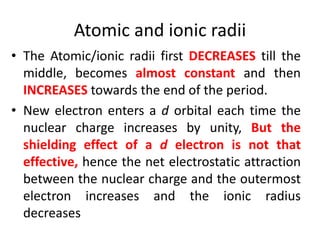 Atomic and ionic radii
• The Atomic/ionic radii first DECREASES till the
middle, becomes almost constant and then
INCREASES towards the end of the period.
• New electron enters a d orbital each time the
nuclear charge increases by unity, But the
shielding effect of a d electron is not that
effective, hence the net electrostatic attraction
between the nuclear charge and the outermost
electron increases and the ionic radius
decreases
 
