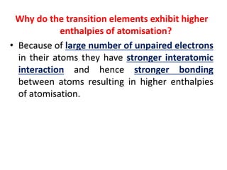 Why do the transition elements exhibit higher
enthalpies of atomisation?
• Because of large number of unpaired electrons
in their atoms they have stronger interatomic
interaction and hence stronger bonding
between atoms resulting in higher enthalpies
of atomisation.
 