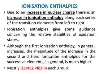 IONISATION ENTHALPIES
• Due to an increase in nuclear charge there is an
increase in ionisation enthalpy along each series
of the transition elements from left to right.
• Ionisation enthalpies give some guidance
concerning the relative stabilities of oxidation
states.
• Although the first ionisation enthalpy, in general,
increases, the magnitude of the increase in the
second and third ionisation enthalpies for the
successive elements, in general, is much higher.
• Mostly IE1<IE2 <IE3 in each group
 