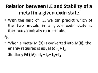 Relation between I.E and Stability of a
metal in a given oxdn state
• With the help of I.E, we can predict which of
the two metals in a given oxdn state is
thermodynamically more stable.
Eg
• When a metal M (0) is converted into M(II), the
energy required is equal to I1 + I2
Similarly M (IV) = I1 + I2+ I3 + I4
 