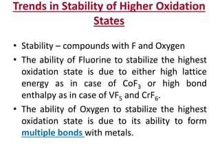 Trends in Stability of Higher Oxidation
States
• Stability – compounds with F and Oxygen
• The ability of Fluorine to stabilize the highest
oxidation state is due to either high lattice
energy as in case of CoF3 or high bond
enthalpy as in case of VF5 and CrF6.
• The ability of Oxygen to stabilize the highest
oxidation state is due to its ability to form
multiple bonds with metals.
 