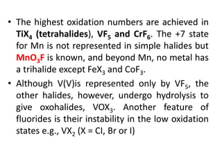 • The highest oxidation numbers are achieved in
TiX4 (tetrahalides), VF5 and CrF6. The +7 state
for Mn is not represented in simple halides but
MnO3F is known, and beyond Mn, no metal has
a trihalide except FeX3 and CoF3.
• Although V(V)is represented only by VF5, the
other halides, however, undergo hydrolysis to
give oxohalides, VOX3. Another feature of
fluorides is their instability in the low oxidation
states e.g., VX2 (X = CI, Br or I)
 