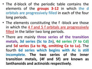 • The d-block of the periodic table contains the
elements of the groups 3-12 in which the d
orbitals are progressively filled in each of the four
long periods.
• The elements constituting the f -block are those
in which the 4 f and 5 f orbitals are progressively
filled in the latter two long periods.
• There are mainly three series of the transition
metals, 3d series (Sc to Zn), 4d series (Y to Cd)
and 5d series (La to Hg, omitting Ce to Lu). The
fourth 6d series which begins with Ac is still
incomplete. The two series of the inner
transition metals, (4f and 5f) are known as
lanthanoids and actinoids respectively.
 