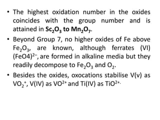 • The highest oxidation number in the oxides
coincides with the group number and is
attained in Sc2O3 to Mn2O7.
• Beyond Group 7, no higher oxides of Fe above
Fe2O3, are known, although ferrates (VI)
(FeO4)2–, are formed in alkaline media but they
readily decompose to Fe2O3 and O2.
• Besides the oxides, oxocations stabilise V(v) as
VO2
+, V(IV) as VO2+ and Ti(IV) as TiO2+.
 