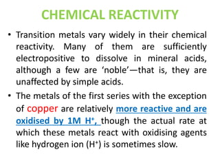 CHEMICAL REACTIVITY
• Transition metals vary widely in their chemical
reactivity. Many of them are sufficiently
electropositive to dissolve in mineral acids,
although a few are ‘noble’—that is, they are
unaffected by simple acids.
• The metals of the first series with the exception
of copper are relatively more reactive and are
oxidised by 1M H+, though the actual rate at
which these metals react with oxidising agents
like hydrogen ion (H+) is sometimes slow.
 