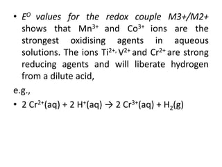 • EO values for the redox couple M3+/M2+
shows that Mn3+ and Co3+ ions are the
strongest oxidising agents in aqueous
solutions. The ions Ti2+, V2+ and Cr2+ are strong
reducing agents and will liberate hydrogen
from a dilute acid,
e.g.,
• 2 Cr2+(aq) + 2 H+(aq) → 2 Cr3+(aq) + H2(g)
 