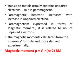 • Transition metals usually contains unpaired
electrons – so it is paramagnetic.
• Paramagnetic behavior increases with
increase in unpaired electron.
• Paramagnetism expressed in terms of
Magnetic moment., it is related to no. of
unpaired electrons.
• The magnetic moments calculated from the
‘spin-only’ formula and those derived
experimentally.
Magnetic moment µ = √ n(n+2) BM
 