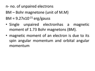 n- no. of unpaired electrons
BM – Bohr magnetone (unit of M.M)
BM = 9.27x10-21 erg/gauss
• Single unpaired electronhas a magnetic
moment of 1.73 Bohr magnetons (BM).
• magnetic moment of an electron is due to its
spin angular momentum and orbital angular
momentum
 