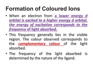 Formation of Coloured Ions
• When an electron from a lower energy d
orbital is excited to a higher energy d orbital,
the energy of excitation corresponds to the
frequency of light absorbed.
• This frequency generally lies in the visible
region. The colour observed corresponds to
the complementary colour of the light
absorbed.
• The frequency of the light absorbed is
determined by the nature of the ligand.
 