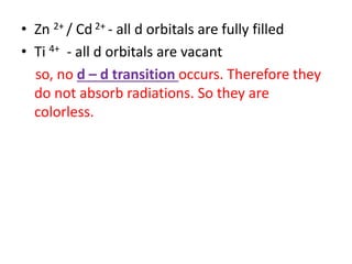 • Zn 2+ / Cd 2+ - all d orbitals are fully filled
• Ti 4+ - all d orbitals are vacant
so, no d – d transition occurs. Therefore they
do not absorb radiations. So they are
colorless.
 