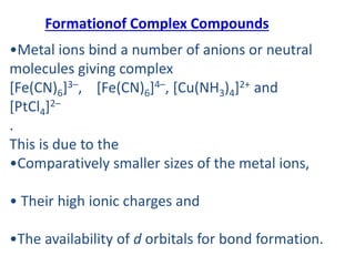 Formationof Complex Compounds
•Metal ions bind a number of anions or neutral
molecules giving complex
[Fe(CN)6]3–, [Fe(CN)6]4–, [Cu(NH3)4]2+ and
[PtCl4]2–
.
This is due to the
•Comparatively smaller sizes of the metal ions,
• Their high ionic charges and
•The availability of d orbitals for bond formation.
 