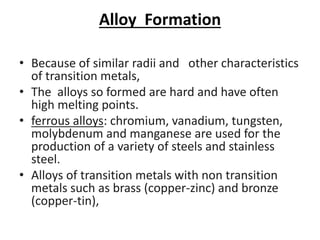 Alloy Formation
• Because of similar radii and other characteristics
of transition metals,
• The alloys so formed are hard and have often
high melting points.
• ferrous alloys: chromium, vanadium, tungsten,
molybdenum and manganese are used for the
production of a variety of steels and stainless
steel.
• Alloys of transition metals with non transition
metals such as brass (copper-zinc) and bronze
(copper-tin),
 