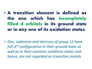 • A transition element is defined as
the one which has incompletely
filled d orbitals in its ground state
or in any one of its oxidation states.
• Zinc, cadmium and mercury of group 12 have
full d10 configuration in their ground state as
well as in their common oxidation states and
hence, are not regarded as transition metals
 