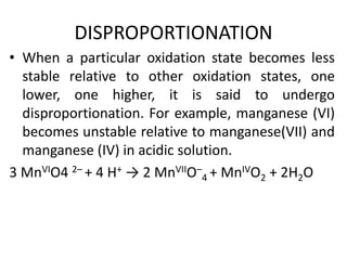 DISPROPORTIONATION
• When a particular oxidation state becomes less
stable relative to other oxidation states, one
lower, one higher, it is said to undergo
disproportionation. For example, manganese (VI)
becomes unstable relative to manganese(VII) and
manganese (IV) in acidic solution.
3 MnVIO4 2– + 4 H+ → 2 MnVIIO–
4 + MnIVO2 + 2H2O
 